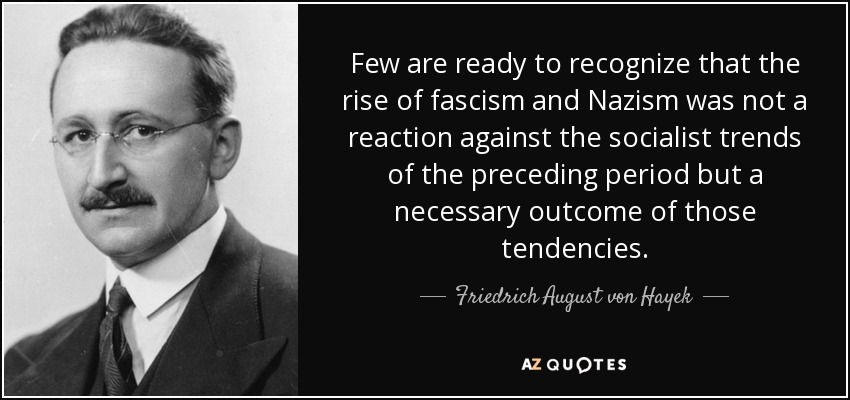 Few are ready to recognize that the rise of fascism and Nazism was not a reaction against the socialist trends of the preceding period but a necessary outcome of those tendencies. - Friedrich August von Hayek