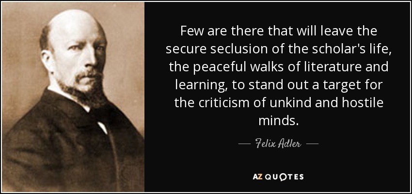 Few are there that will leave the secure seclusion of the scholar's life, the peaceful walks of literature and learning, to stand out a target for the criticism of unkind and hostile minds. - Felix Adler