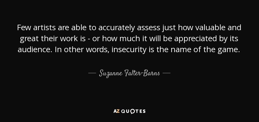 Few artists are able to accurately assess just how valuable and great their work is - or how much it will be appreciated by its audience. In other words, insecurity is the name of the game. - Suzanne Falter-Barns