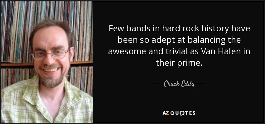 Few bands in hard rock history have been so adept at balancing the awesome and trivial as Van Halen in their prime. - Chuck Eddy