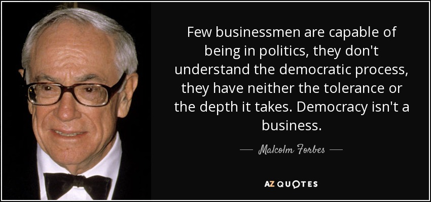 Few businessmen are capable of being in politics, they don't understand the democratic process, they have neither the tolerance or the depth it takes. Democracy isn't a business. - Malcolm Forbes