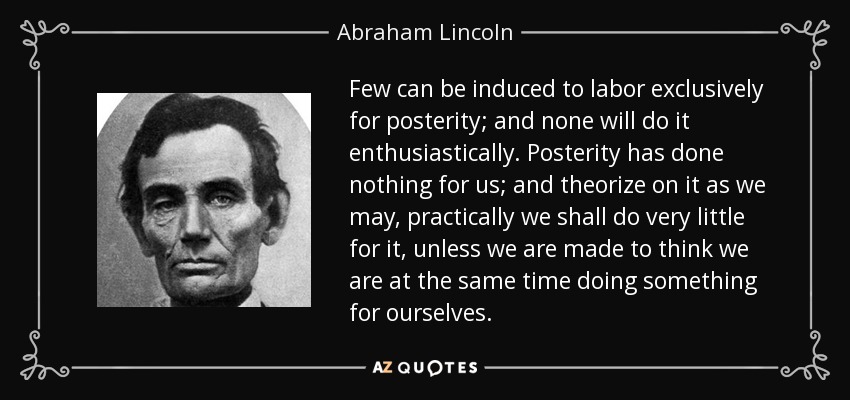 Few can be induced to labor exclusively for posterity; and none will do it enthusiastically. Posterity has done nothing for us; and theorize on it as we may, practically we shall do very little for it, unless we are made to think we are at the same time doing something for ourselves. - Abraham Lincoln