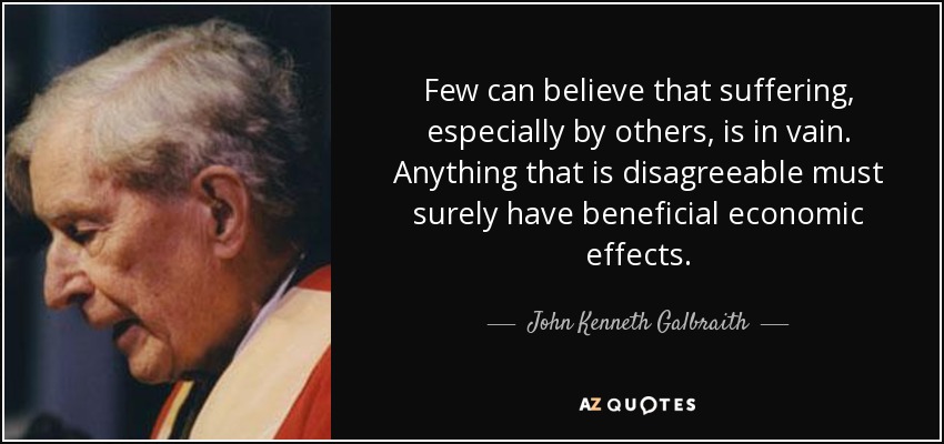 Few can believe that suffering, especially by others, is in vain. Anything that is disagreeable must surely have beneficial economic effects. - John Kenneth Galbraith