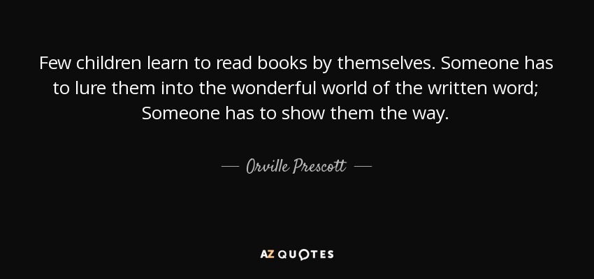 Few children learn to read books by themselves. Someone has to lure them into the wonderful world of the written word; Someone has to show them the way. - Orville Prescott
