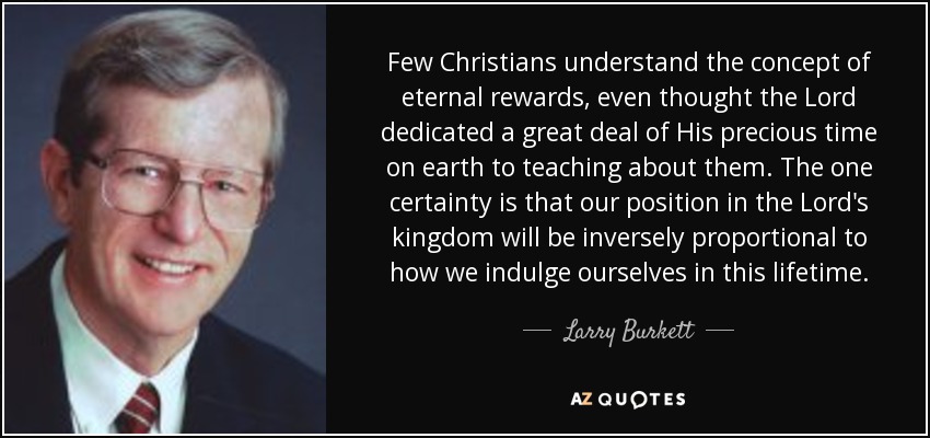 Few Christians understand the concept of eternal rewards, even thought the Lord dedicated a great deal of His precious time on earth to teaching about them. The one certainty is that our position in the Lord's kingdom will be inversely proportional to how we indulge ourselves in this lifetime. - Larry Burkett