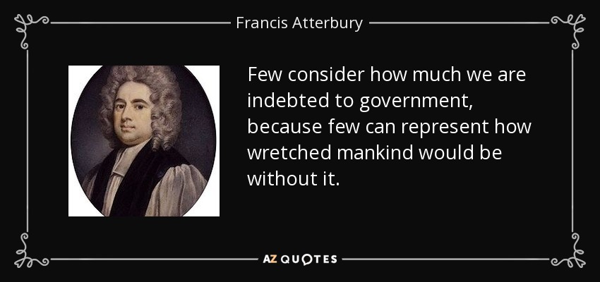 Few consider how much we are indebted to government, because few can represent how wretched mankind would be without it. - Francis Atterbury