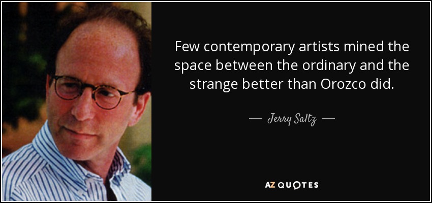 Few contemporary artists mined the space between the ordinary and the strange better than Orozco did. - Jerry Saltz
