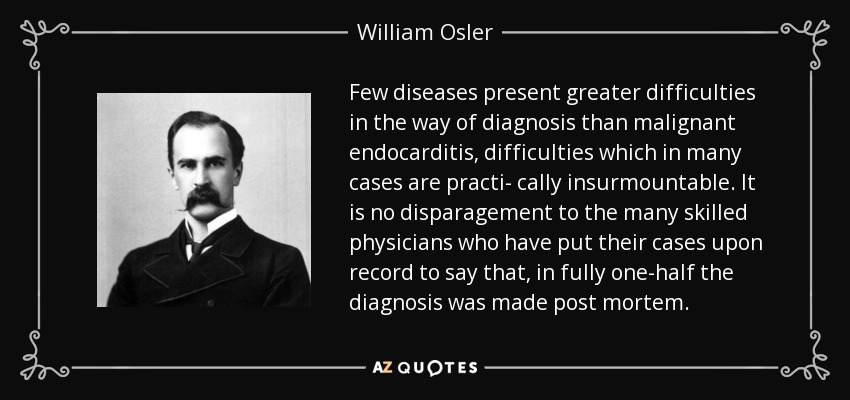 Few diseases present greater difficulties in the way of diagnosis than malignant endocarditis, difficulties which in many cases are practi- cally insurmountable. It is no disparagement to the many skilled physicians who have put their cases upon record to say that, in fully one-half the diagnosis was made post mortem. - William Osler