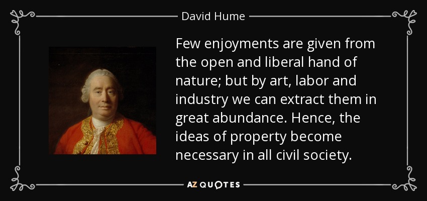 Few enjoyments are given from the open and liberal hand of nature; but by art, labor and industry we can extract them in great abundance. Hence, the ideas of property become necessary in all civil society. - David Hume