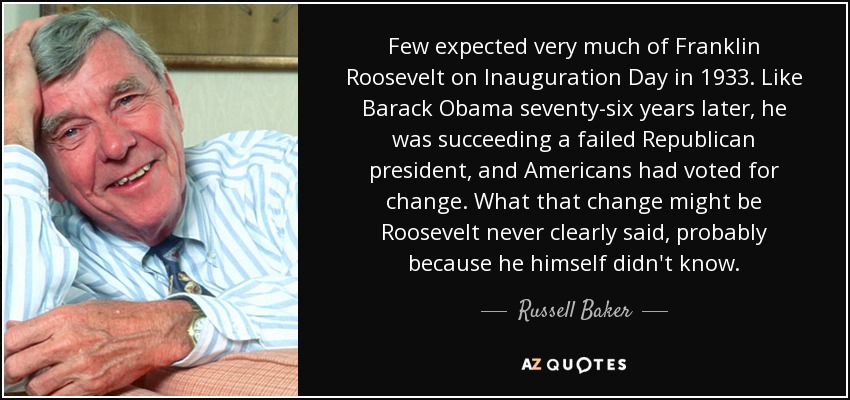 Few expected very much of Franklin Roosevelt on Inauguration Day in 1933. Like Barack Obama seventy-six years later, he was succeeding a failed Republican president, and Americans had voted for change. What that change might be Roosevelt never clearly said, probably because he himself didn't know. - Russell Baker