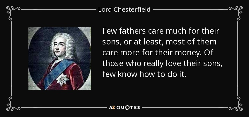 Few fathers care much for their sons, or at least, most of them care more for their money. Of those who really love their sons, few know how to do it. - Lord Chesterfield