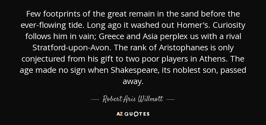 Few footprints of the great remain in the sand before the ever-flowing tide. Long ago it washed out Homer's. Curiosity follows him in vain; Greece and Asia perplex us with a rival Stratford-upon-Avon. The rank of Aristophanes is only conjectured from his gift to two poor players in Athens. The age made no sign when Shakespeare, its noblest son, passed away. - Robert Aris Willmott