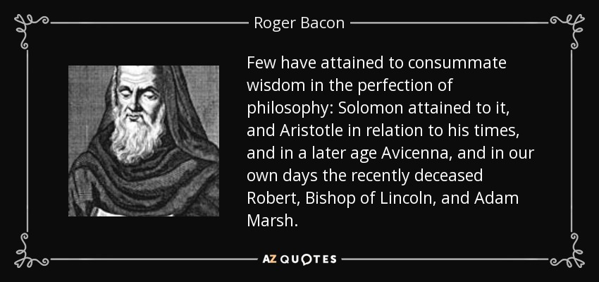 Few have attained to consummate wisdom in the perfection of philosophy: Solomon attained to it, and Aristotle in relation to his times, and in a later age Avicenna, and in our own days the recently deceased Robert, Bishop of Lincoln, and Adam Marsh. - Roger Bacon