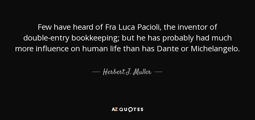 Few have heard of Fra Luca Pacioli, the inventor of double-entry bookkeeping; but he has probably had much more influence on human life than has Dante or Michelangelo. - Herbert J. Muller