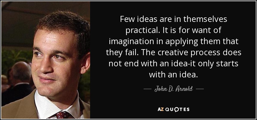 Few ideas are in themselves practical. It is for want of imagination in applying them that they fail. The creative process does not end with an idea-it only starts with an idea. - John D. Arnold