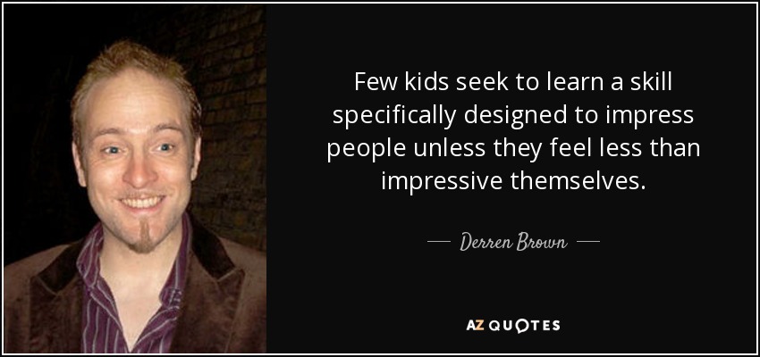 Few kids seek to learn a skill specifically designed to impress people unless they feel less than impressive themselves. - Derren Brown