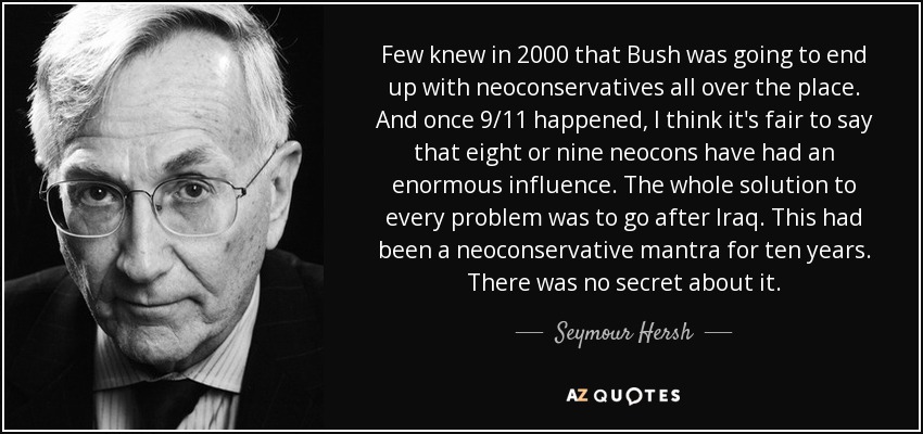 Few knew in 2000 that Bush was going to end up with neoconservatives all over the place. And once 9/11 happened, I think it's fair to say that eight or nine neocons have had an enormous influence. The whole solution to every problem was to go after Iraq. This had been a neoconservative mantra for ten years. There was no secret about it. - Seymour Hersh