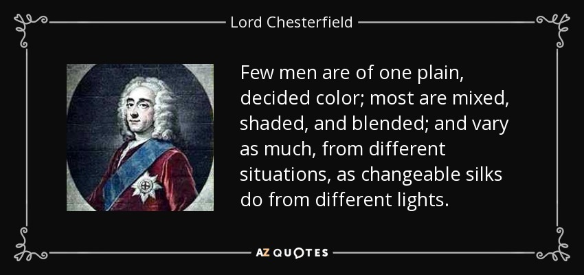 Few men are of one plain, decided color; most are mixed, shaded, and blended; and vary as much, from different situations, as changeable silks do from different lights. - Lord Chesterfield