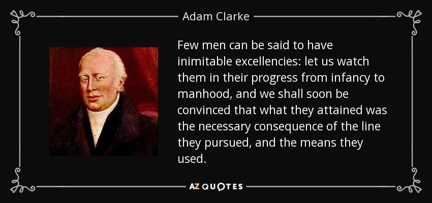 Few men can be said to have inimitable excellencies: let us watch them in their progress from infancy to manhood, and we shall soon be convinced that what they attained was the necessary consequence of the line they pursued, and the means they used. - Adam Clarke