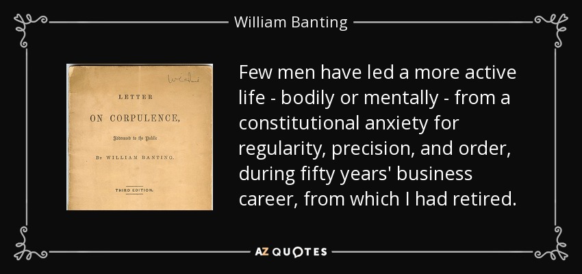 Few men have led a more active life - bodily or mentally - from a constitutional anxiety for regularity, precision, and order, during fifty years' business career, from which I had retired. - William Banting