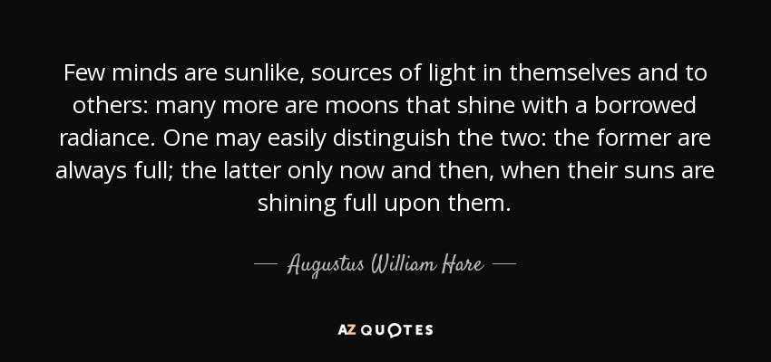 Few minds are sunlike, sources of light in themselves and to others: many more are moons that shine with a borrowed radiance. One may easily distinguish the two: the former are always full; the latter only now and then, when their suns are shining full upon them. - Augustus William Hare
