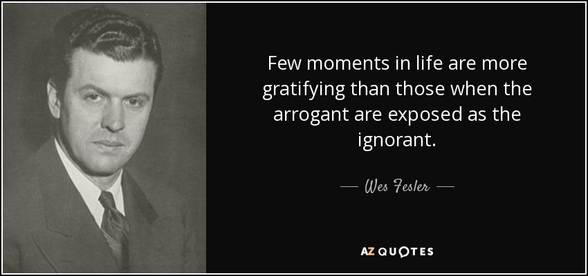 Few moments in life are more gratifying than those when the arrogant are exposed as the ignorant. - Wes Fesler