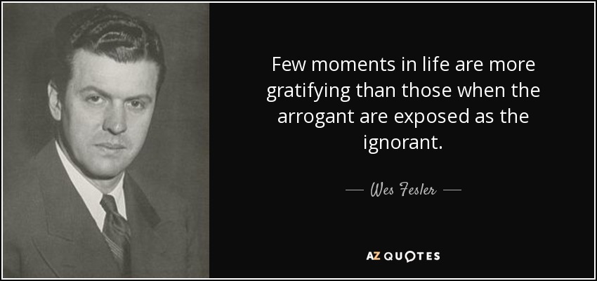 Few moments in life are more gratifying than those when the arrogant are exposed as the ignorant. - Wes Fesler