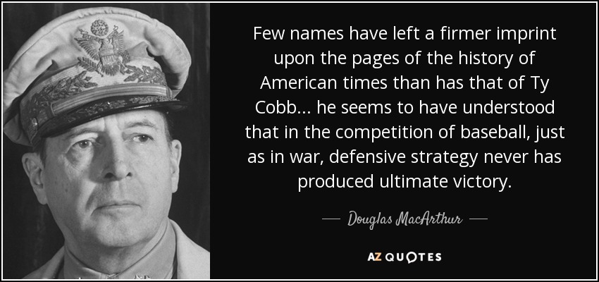 Few names have left a firmer imprint upon the pages of the history of American times than has that of Ty Cobb... he seems to have understood that in the competition of baseball, just as in war, defensive strategy never has produced ultimate victory. - Douglas MacArthur
