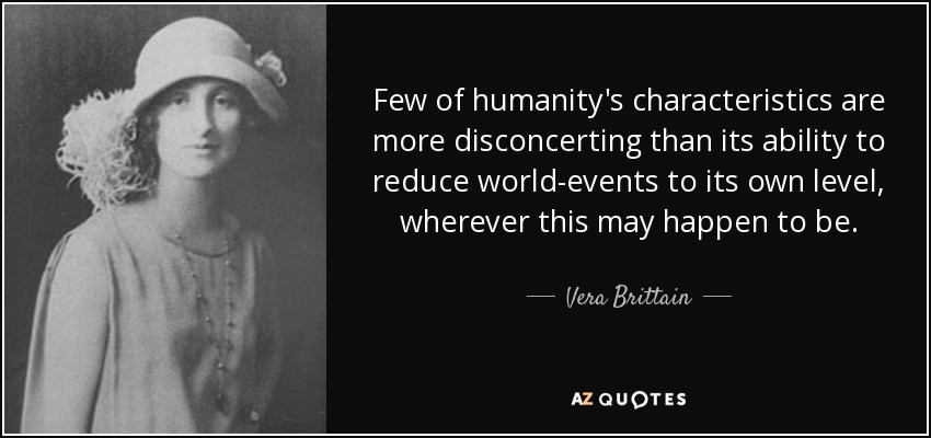 Few of humanity's characteristics are more disconcerting than its ability to reduce world-events to its own level, wherever this may happen to be. - Vera Brittain