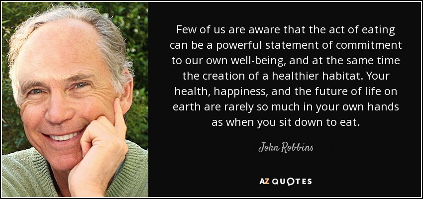 Few of us are aware that the act of eating can be a powerful statement of commitment to our own well-being, and at the same time the creation of a healthier habitat. Your health, happiness, and the future of life on earth are rarely so much in your own hands as when you sit down to eat. - John Robbins