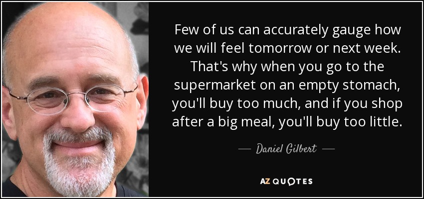 Few of us can accurately gauge how we will feel tomorrow or next week. That's why when you go to the supermarket on an empty stomach, you'll buy too much, and if you shop after a big meal, you'll buy too little. - Daniel Gilbert