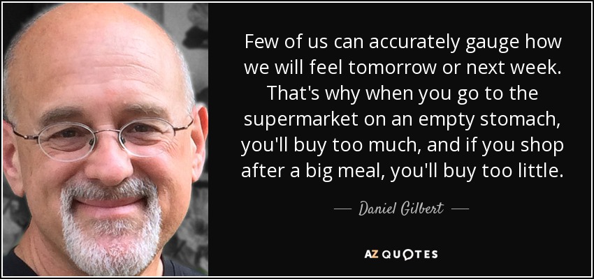 Few of us can accurately gauge how we will feel tomorrow or next week. That's why when you go to the supermarket on an empty stomach, you'll buy too much, and if you shop after a big meal, you'll buy too little. - Daniel Gilbert