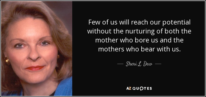 Few of us will reach our potential without the nurturing of both the mother who bore us and the mothers who bear with us. - Sheri L. Dew