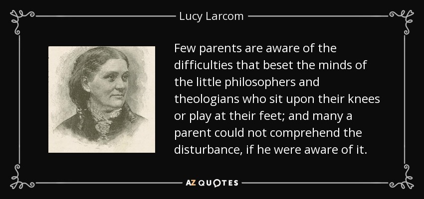 Few parents are aware of the difficulties that beset the minds of the little philosophers and theologians who sit upon their knees or play at their feet; and many a parent could not comprehend the disturbance, if he were aware of it. - Lucy Larcom