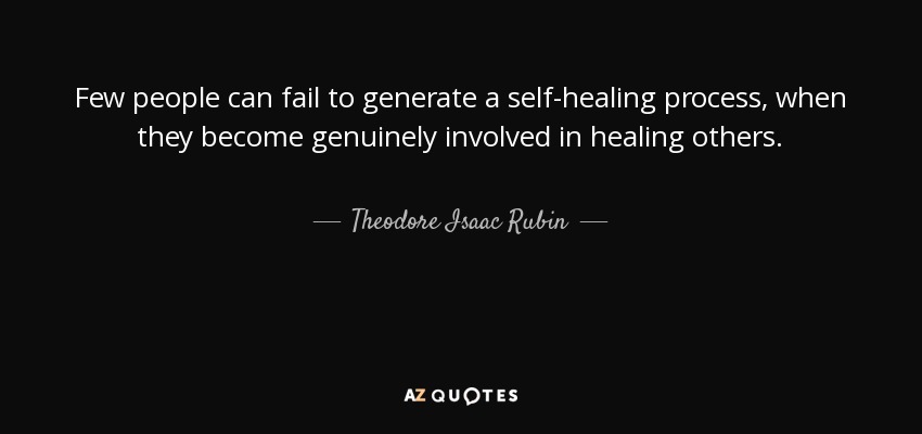 Few people can fail to generate a self-healing process, when they become genuinely involved in healing others. - Theodore Isaac Rubin