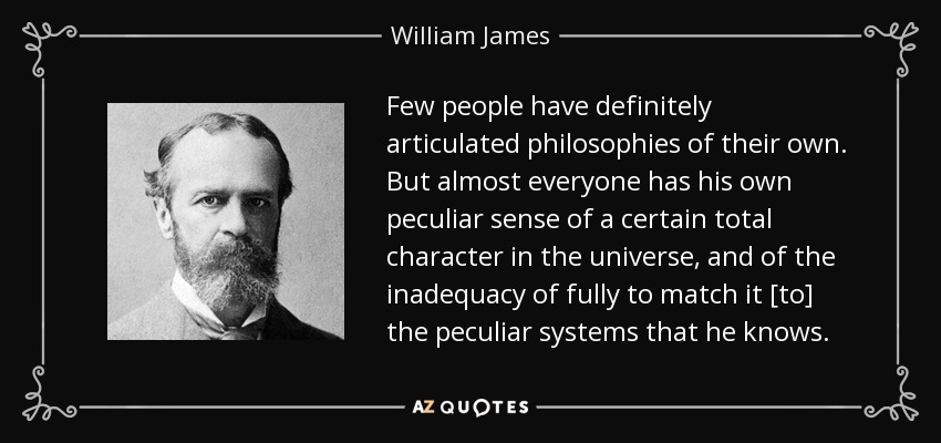 Few people have definitely articulated philosophies of their own. But almost everyone has his own peculiar sense of a certain total character in the universe, and of the inadequacy of fully to match it [to] the peculiar systems that he knows. - William James