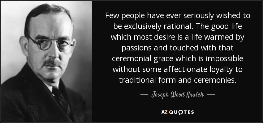 Few people have ever seriously wished to be exclusively rational. The good life which most desire is a life warmed by passions and touched with that ceremonial grace which is impossible without some affectionate loyalty to traditional form and ceremonies. - Joseph Wood Krutch