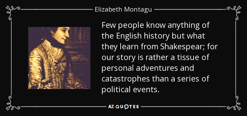 Few people know anything of the English history but what they learn from Shakespear; for our story is rather a tissue of personal adventures and catastrophes than a series of political events. - Elizabeth Montagu