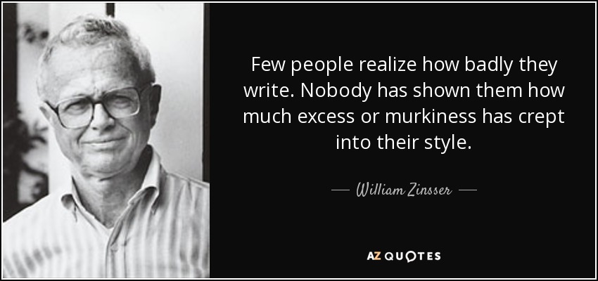 Few people realize how badly they write. Nobody has shown them how much excess or murkiness has crept into their style. - William Zinsser