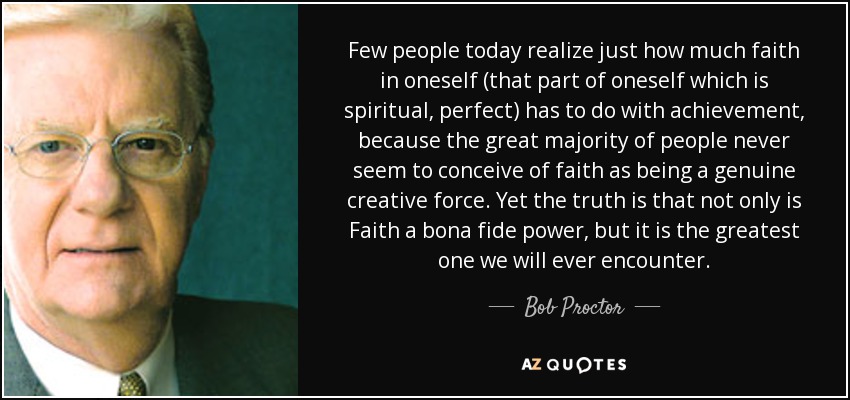 Few people today realize just how much faith in oneself (that part of oneself which is spiritual, perfect) has to do with achievement, because the great majority of people never seem to conceive of faith as being a genuine creative force. Yet the truth is that not only is Faith a bona fide power, but it is the greatest one we will ever encounter. - Bob Proctor