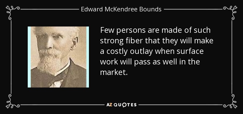 Few persons are made of such strong fiber that they will make a costly outlay when surface work will pass as well in the market. - Edward McKendree Bounds