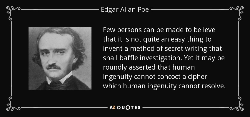 Few persons can be made to believe that it is not quite an easy thing to invent a method of secret writing that shall baffle investigation. Yet it may be roundly asserted that human ingenuity cannot concoct a cipher which human ingenuity cannot resolve. - Edgar Allan Poe