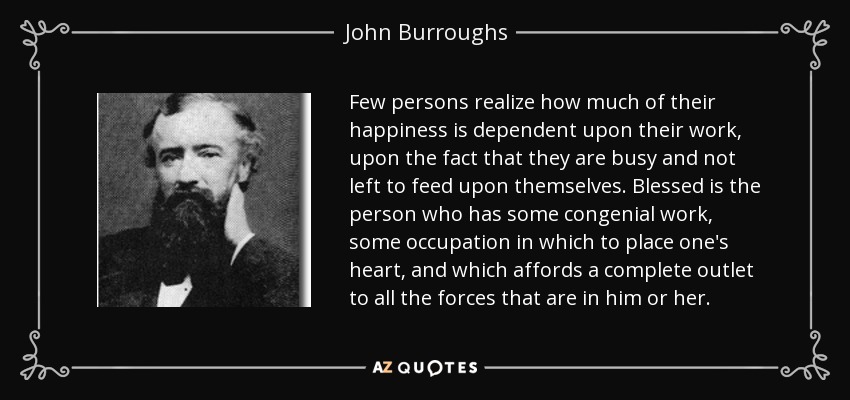 Few persons realize how much of their happiness is dependent upon their work, upon the fact that they are busy and not left to feed upon themselves. Blessed is the person who has some congenial work, some occupation in which to place one's heart, and which affords a complete outlet to all the forces that are in him or her. - John Burroughs