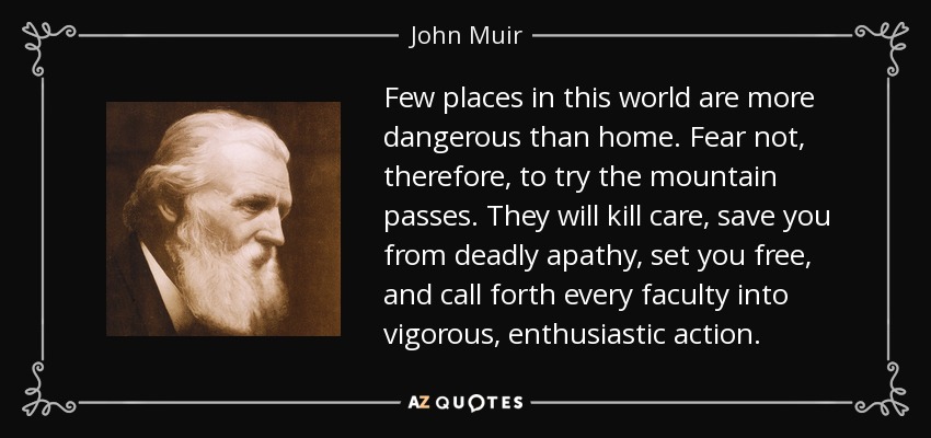 Few places in this world are more dangerous than home. Fear not, therefore, to try the mountain passes. They will kill care, save you from deadly apathy, set you free, and call forth every faculty into vigorous, enthusiastic action. - John Muir