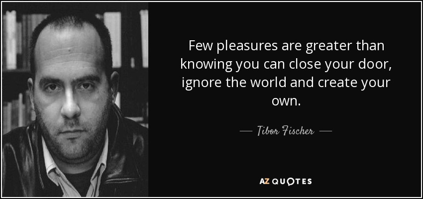 Few pleasures are greater than knowing you can close your door, ignore the world and create your own. - Tibor Fischer