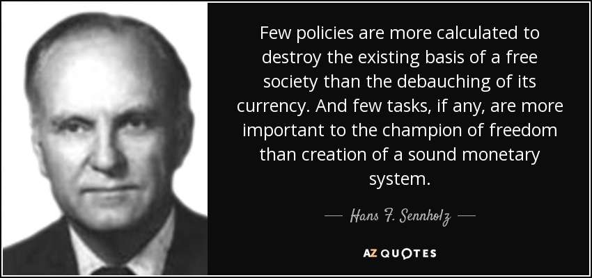 Few policies are more calculated to destroy the existing basis of a free society than the debauching of its currency. And few tasks, if any, are more important to the champion of freedom than creation of a sound monetary system. - Hans F. Sennholz