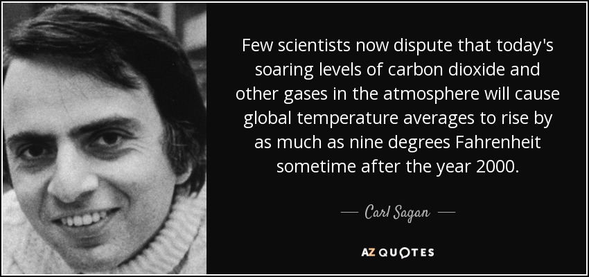 Few scientists now dispute that today's soaring levels of carbon dioxide and other gases in the atmosphere will cause global temperature averages to rise by as much as nine degrees Fahrenheit sometime after the year 2000. - Carl Sagan