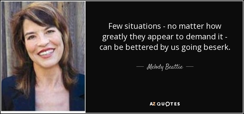 Few situations - no matter how greatly they appear to demand it - can be bettered by us going beserk. - Melody Beattie