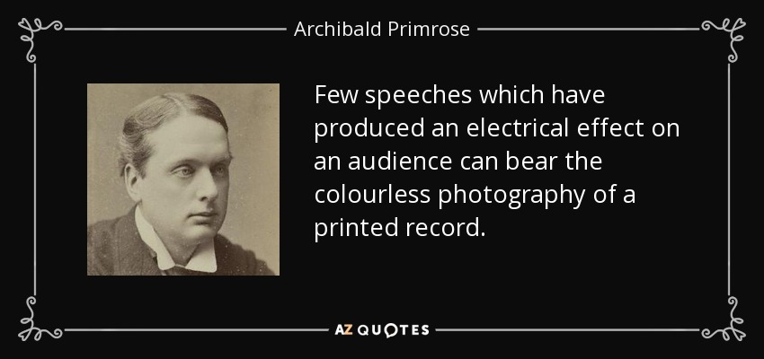 Few speeches which have produced an electrical effect on an audience can bear the colourless photography of a printed record. - Archibald Primrose, 5th Earl of Rosebery