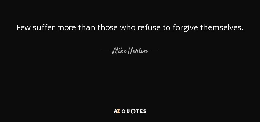 Few suffer more than those who refuse to forgive themselves. - Mike Norton